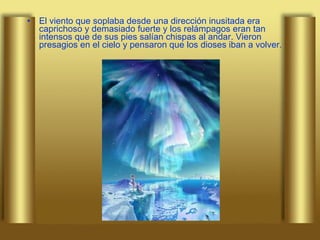 El viento que soplaba desde una dirección inusitada era caprichoso y demasiado fuerte y los relámpagos eran tan intensos que de sus pies salían chispas al andar. Vieron presagios en el cielo y pensaron que los dioses iban a volver.   