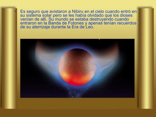 Es seguro que avistaron a Nibiru en el cielo cuando entró en su sistema solar pero se les había olvidado que los dioses venían de allí. Su mundo se estaba destruyendo cuando entraron en la Banda de Fotones y apenas tenían recuerdos de su aterrizaje durante la Era de Leo. 