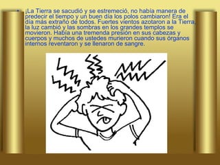 ¡La Tierra se sacudió y se estremeció, no había manera de predecir el tiempo y un buen día los polos cambiaron! Era el día más extraño de todos. Fuertes vientos azotaron a la Tierra, la luz cambió y las sombras en los grandes templos se movieron. Había una tremenda presión en sus cabezas y cuerpos y muchos de ustedes murieron cuando sus órganos internos reventaron y se llenaron de sangre.  