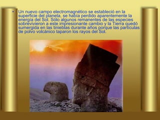 Un nuevo campo electromagnético se estableció en la superficie del planeta, se había perdido aparentemente la energía del Sol. Sólo algunos remanentes de las especies sobrevivieron a este impresionante cambio y la Tierra quedó sumergida en las tinieblas durante años porque las partículas de polvo volcánico taparon los rayos del Sol. 