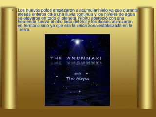 Los nuevos polos empezaron a acumular hielo ya que durante meses enteros caía una lluvia continua y los niveles de agua se elevaron en todo el planeta. Nibiru apareció con una tremenda fuerza al otro lado del Sol y los dioses aterrizaron en territorio sirio ya que era la única zona estabilizada en la Tierra.  