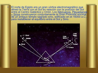 El norte de Egipto era un gran vórtice electromagnético que alineó la Tierra con el Sol en relación con la posición del Sol entre el Centro Galáctico y Orión. Los  Nibiruanos ,  Pleyadianos  y  Sirios  construyeron conjuntamente la Gran Pirámide encima de un antiguo templo sagrado sirio, edificado en el 16000 a.C., para restablecer el equilibrio entre el Sol y Sirio.  
