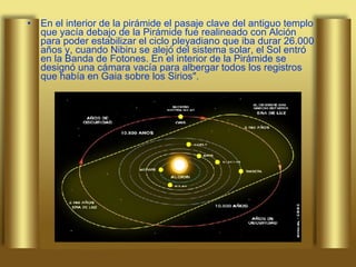 En el interior de la pirámide el pasaje clave del antiguo templo que yacía debajo de la Pirámide fue realineado con Alción para poder estabilizar el ciclo pleyadiano que iba durar 26.000 años y, cuando Nibiru se alejó del sistema solar, el Sol entró en la Banda de Fotones. En el interior de la Pirámide se designó una cámara vacía para albergar todos los registros que había en Gaia sobre los Sirios". 