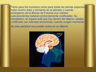 Tanto para los humanos como para todas las demás especies hubo mucho dolor y tormento en el planeta y cuando emergieron de la Banda de Fotones sus mentes subconscientes estaban profundamente codificadas. Su hipotálamo -el órgano sutil que hay dentro del tálamo- estaba codificado con intensas emociones; cuando surgen memorias de días pasados uno puede verlos en su tálamo.   
