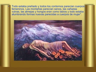 Todo estaba preñado y todos los contornos parecían cuerpos femeninos. Las montañas parecían senos, las cañadas vulvas, las almejas y hongos eran como labios y todo estaba alumbrando formas nuevas parecidas a cuerpos de mujer". 