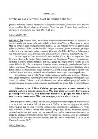 NONO DIA
INTENÇÃO: PARA IMITAR O AMOR DE CRISTO À SUA MÃE
Quando Jesus viu sua mãe e perto dela o discípulo que amava, disse à sua mãe: Mulher,
eis aí teu filho. Depois disse ao discípulo: Eis aí tua mãe. E dessa hora em diante o
discípulo a levou para a sua casa. (Jo 19, 26-27).
ORAÇÃO INICIAL
MEDITAÇÃO: Senhor Jesus, para salvar a humanidade do demônio, do pecado e da
morte, escolhestes, desde toda a eternidade, a Santíssima Virgem Maria para ser vossa
Mãe e a ornastes com abundantíssimos méritos. Eu vos bendigo por vosso eterno amor
pela toda formosa (Sl 44, 14) Mulher (Jo 2, 4) que vos amou, gerou, alimentou, protegeu
e educou, e por vós viveu, sofreu e morreu. Graças a vós, Filho da Virgem bela como a
lua, brilhante como o sol, temível como um exército em ordem de batalha (Ct 6, 10)!
Eu vos rogo, ó Deus nascido de uma mulher (Gl 4, 4), a exemplo de Dom
Henrique Soares da Costa, Bispo devotíssimo da Santíssima Virgem: concedei-me,
imitando o infinito amor que tendes por ela, a graça de sempre amar a Rainha do Céu,
nossa Mãe (Jo 19, 27), com ardente devoção, intensa veneração, profunda confiança e
radical abandono. Abrasai no meu coração o inextinguível fogo do amor filial por Maria
Santíssima, Mãe muitíssimas vezes admirável, a quem desejo entregar a minha vida,
confiando-me à sua intercessão eficaz e abandonando-me à sua proteção poderosa.
Vós quisestes que a Toda Pura e Santa esmagasse a cabeça da serpente. Obtende-
me a graça de fugir das ocasiões próximas de pecado, das fustigações do maligno e das
ciladas do inferno. Dai-me o obséquio da vossa amizade na vida da graça, até ao fim da
minha vida, para merecer reinar convosco na glória eterna, com o Pai e o Espírito Santo.
Adorado sejais, ó Deus Criador, porque segundo a carne nascestes de
criatura tão bela e porque amas a vossa Mãe com amor incessante. Eu vos amo e
para sempre vos amarei, meu dulcíssimo Salvador! E, porque vos amo e adoro,
amo e venero vossa e nossa Mãe com amor que jamais acabará! Amém.
“Ó minha querida Maria, ó meu amado Jesus, fazei que vivam sempre em meu coração,
e no de todos, os vossos dulcíssimos nomes. Todos os mais se apaguem de minha
memória, para que ela só se recorde e só invoque os vossos nomes venerandos. Ó Jesus,
meu Redentor, ó Maria, minha Mãe, quando chegar meu último momento, quando
minha alma tiver de sair desta vida, ah! concedei-me, pelos vossos merecimentos, esta
graça tão grande: que minhas últimas palavras sejam: Eu vos amo, Jesus e Maria! Jesus
e Maria, eu vos dou meu coração e minha alma!” (SANTO AFONSO MARIA DE LIGÓRIO,
Glórias de Maria, X, 3).
ORAÇÃO FINAL
 