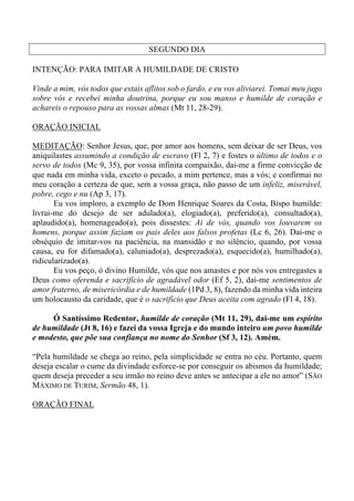 SEGUNDO DIA
INTENÇÃO: PARA IMITAR A HUMILDADE DE CRISTO
Vinde a mim, vós todos que estais aflitos sob o fardo, e eu vos aliviarei. Tomai meu jugo
sobre vós e recebei minha doutrina, porque eu sou manso e humilde de coração e
achareis o repouso para as vossas almas (Mt 11, 28-29).
ORAÇÃO INICIAL
MEDITAÇÃO: Senhor Jesus, que, por amor aos homens, sem deixar de ser Deus, vos
aniquilastes assumindo a condição de escravo (Fl 2, 7) e fostes o último de todos e o
servo de todos (Mc 9, 35), por vossa infinita compaixão, dai-me a firme convicção de
que nada em minha vida, exceto o pecado, a mim pertence, mas a vós; e confirmai no
meu coração a certeza de que, sem a vossa graça, não passo de um infeliz, miserável,
pobre, cego e nu (Ap 3, 17).
Eu vos imploro, a exemplo de Dom Henrique Soares da Costa, Bispo humilde:
livrai-me do desejo de ser adulado(a), elogiado(a), preferido(a), consultado(a),
aplaudido(a), homenageado(a), pois dissestes: Ai de vós, quando vos louvarem os
homens, porque assim faziam os pais deles aos falsos profetas (Lc 6, 26). Dai-me o
obséquio de imitar-vos na paciência, na mansidão e no silêncio, quando, por vossa
causa, eu for difamado(a), caluniado(a), desprezado(a), esquecido(a), humilhado(a),
ridicularizado(a).
Eu vos peço, ó divino Humilde, vós que nos amastes e por nós vos entregastes a
Deus como oferenda e sacrifício de agradável odor (Ef 5, 2), dai-me sentimentos de
amor fraterno, de misericórdia e de humildade (1Pd 3, 8), fazendo da minha vida inteira
um holocausto da caridade, que é o sacrifício que Deus aceita com agrado (Fl 4, 18).
Ó Santíssimo Redentor, humilde de coração (Mt 11, 29), dai-me um espírito
de humildade (Jt 8, 16) e fazei da vossa Igreja e do mundo inteiro um povo humilde
e modesto, que põe sua confiança no nome do Senhor (Sf 3, 12). Amém.
“Pela humildade se chega ao reino, pela simplicidade se entra no céu. Portanto, quem
deseja escalar o cume da divindade esforce-se por conseguir os abismos da humildade;
quem deseja preceder a seu irmão no reino deve antes se antecipar a ele no amor” (SÃO
MÁXIMO DE TURIM, Sermão 48, 1).
ORAÇÃO FINAL
 