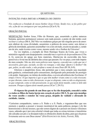 QUARTO DIA
INTENÇÃO: PARA IMITAR A POBREZA DE CRISTO
Vós conheceis a bondade de nosso Senhor Jesus Cristo. Sendo rico, se fez pobre por
vós, a fim de vos enriquecer por sua pobreza (2Cor 8, 9).
ORAÇÃO INICIAL
MEDITAÇÃO: Senhor Jesus, Filho do Homem, que, assumindo a pobre natureza
humana, quisestes permanecer conosco sem nada possuir, a ponto de não terdes onde
reclinar a cabeça (Mt 8, 20)! Nós vos rendemos graças por tão singular prova de amor:
sem abdicar da vossa divindade, assumistes a pobreza da nossa carne; sem deixar a
glória da eternidade, quisestes assemelhar-vos a nós em tudo, exceto no pecado; e, sendo
um de nós, nada tivestes como vosso, mesmo sendo vós o Senhor do Universo!
Eu vos imploro, a exemplo de Dom Henrique Soares da Costa, que viveu o
ministério sagrado com despojamento: concedei-me o espírito de desprendimento (1Tm
6, 6), curai-me do apego aos bens materiais, libertai-me da escravidão dos bens
perecíveis e livrai-me da idolatria das coisas que passam. Eu vos peço, com todo ímpeto
do meu coração: Não me deis nem pobreza nem riqueza, concedei-me o pão que me é
necessário, para que, saciado, eu não vos renegue, e não diga: Quem é o Senhor? Ou
que, pobre, eu não roube, e não profane o nome do meu Deus (Pr 30, 8-9).
Glorioso e paupérrimo Jesus, não permitais que o meu coração seja maculado
pela ganância, contaminado pelo consumismo, desfigurado pela pretensão do prestígio
e do poder. Impregnai, no íntimo da minha alma, a severa advertência das Escrituras: O
tempo é breve. O que importa é que os que têm mulher vivam como se a não tivessem;
os que choram, como se não chorassem; os que se alegram, como se não se alegrassem;
os que compram, como se não possuíssem; os que usam deste mundo, como se dele não
usassem. Porque a figura deste mundo passa (1Cor 7, 29-31).
Ó riqueza tão grande de um Deus que se fez tão despojado, concedei a mim
e a todos os filhos da Santa Igreja um coração de pobre (Mt 5, 3), que seja mendigo
do vosso auxílio e esmoler da vossa graça, despido de vaidade e abrasado de
caridade. Amém.
“Caríssimo companheiro, vamos a S. Pedro e a S. Paulo, e roguemos-lhes que nos
ensinem e ajudem a possuir o tesouro inestimável da santa pobreza; porque é ele tão
honrosíssimo e divino tesouro, que não somos dignos de o possuir em nossos vilíssimos
vasos, sabendo que é por esta celestial virtude que todas as coisas terrenas e transitórias
são calcadas aos pés e se dissipam todos os obstáculos diante da alma, para que ela possa
livremente unir-se com Deus eterno” (SÃO FRANCISCO DE ASSIS, Fioretti, XII).
ORAÇÃO FINAL
 