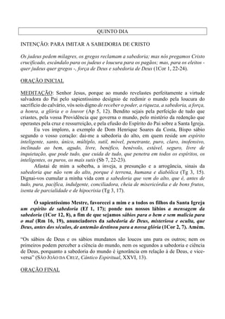 QUINTO DIA
INTENÇÃO: PARA IMITAR A SABEDORIA DE CRISTO
Os judeus pedem milagres, os gregos reclamam a sabedoria; mas nós pregamos Cristo
crucificado, escândalo para os judeus e loucura para os pagãos; mas, para os eleitos -
quer judeus quer gregos -, força de Deus e sabedoria de Deus (1Cor 1, 22-24).
ORAÇÃO INICIAL
MEDITAÇÃO: Senhor Jesus, porque ao mundo revelastes perfeitamente a virtude
salvadora do Pai pelo sapientíssimo desígnio de redimir o mundo pela loucura do
sacrifício do calvário, vós sois digno de receber o poder, a riqueza, a sabedoria, a força,
a honra, a glória e o louvor (Ap 5, 12). Bendito sejais pela perfeição de tudo que
criastes, pela vossa Providência que governa o mundo, pelo mistério da redenção que
operastes pela cruz e ressurreição, e pela efusão do Espírito do Pai sobre a Santa Igreja.
Eu vos imploro, a exemplo de Dom Henrique Soares da Costa, Bispo sábio
segundo o vosso coração: dai-me a sabedoria do alto, em quem reside um espírito
inteligente, santo, único, múltiplo, sutil, móvel, penetrante, puro, claro, inofensivo,
inclinado ao bem, agudo, livre, benéfico, benévolo, estável, seguro, livre de
inquietação, que pode tudo, que cuida de tudo, que penetra em todos os espíritos, os
inteligentes, os puros, os mais sutis (Sb 7, 22-23).
Afastai de mim a soberba, a inveja, a presunção e a arrogância, sinais da
sabedoria que não vem do alto, porque é terrena, humana e diabólica (Tg 3, 15).
Dignai-vos cumular a minha vida com a sabedoria que vem do alto, que é, antes de
tudo, pura, pacífica, indulgente, conciliadora, cheia de misericórdia e de bons frutos,
isenta de parcialidade e de hipocrisia (Tg 3, 17).
Ó sapientíssimo Mestre, favorecei a mim e a todos os filhos da Santa Igreja
um espírito de sabedoria (Ef 1, 17); ponde nos nossos lábios a mensagem da
sabedoria (1Cor 12, 8), a fim de que sejamos sábios para o bem e sem malícia para
o mal (Rm 16, 19), anunciadores da sabedoria de Deus, misteriosa e oculta, que
Deus, antes dos séculos, de antemão destinou para a nossa glória (1Cor 2, 7). Amém.
“Os sábios de Deus e os sábios mundanos são loucos uns para os outros; nem os
primeiros podem perceber a ciência do mundo, nem os segundos a sabedoria e ciência
de Deus, porquanto a sabedoria do mundo é ignorância em relação à de Deus, e vice-
versa” (SÃO JOÃO DA CRUZ, Cântico Espiritual, XXVI, 13).
ORAÇÃO FINAL
 
