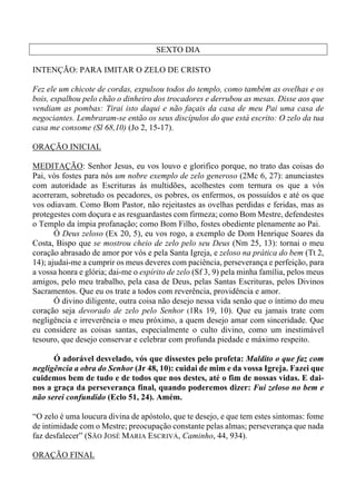 SEXTO DIA
INTENÇÃO: PARA IMITAR O ZELO DE CRISTO
Fez ele um chicote de cordas, expulsou todos do templo, como também as ovelhas e os
bois, espalhou pelo chão o dinheiro dos trocadores e derrubou as mesas. Disse aos que
vendiam as pombas: Tirai isto daqui e não façais da casa de meu Pai uma casa de
negociantes. Lembraram-se então os seus discípulos do que está escrito: O zelo da tua
casa me consome (Sl 68,10) (Jo 2, 15-17).
ORAÇÃO INICIAL
MEDITAÇÃO: Senhor Jesus, eu vos louvo e glorifico porque, no trato das coisas do
Pai, vós fostes para nós um nobre exemplo de zelo generoso (2Mc 6, 27): anunciastes
com autoridade as Escrituras às multidões, acolhestes com ternura os que a vós
acorreram, sobretudo os pecadores, os pobres, os enfermos, os possuídos e até os que
vos odiavam. Como Bom Pastor, não rejeitastes as ovelhas perdidas e feridas, mas as
protegestes com doçura e as resguardastes com firmeza; como Bom Mestre, defendestes
o Templo da ímpia profanação; como Bom Filho, fostes obediente plenamente ao Pai.
Ó Deus zeloso (Ex 20, 5), eu vos rogo, a exemplo de Dom Henrique Soares da
Costa, Bispo que se mostrou cheio de zelo pelo seu Deus (Nm 25, 13): tornai o meu
coração abrasado de amor por vós e pela Santa Igreja, e zeloso na prática do bem (Tt 2,
14); ajudai-me a cumprir os meus deveres com paciência, perseverança e perfeição, para
a vossa honra e glória; dai-me o espírito de zelo (Sf 3, 9) pela minha família, pelos meus
amigos, pelo meu trabalho, pela casa de Deus, pelas Santas Escrituras, pelos Divinos
Sacramentos. Que eu os trate a todos com reverência, providência e amor.
Ó divino diligente, outra coisa não desejo nessa vida senão que o íntimo do meu
coração seja devorado de zelo pelo Senhor (1Rs 19, 10). Que eu jamais trate com
negligência e irreverência o meu próximo, a quem desejo amar com sinceridade. Que
eu considere as coisas santas, especialmente o culto divino, como um inestimável
tesouro, que desejo conservar e celebrar com profunda piedade e máximo respeito.
Ó adorável desvelado, vós que dissestes pelo profeta: Maldito o que faz com
negligência a obra do Senhor (Jr 48, 10): cuidai de mim e da vossa Igreja. Fazei que
cuidemos bem de tudo e de todos que nos destes, até o fim de nossas vidas. E dai-
nos a graça da perseverança final, quando poderemos dizer: Fui zeloso no bem e
não serei confundido (Eclo 51, 24). Amém.
“O zelo é uma loucura divina de apóstolo, que te desejo, e que tem estes sintomas: fome
de intimidade com o Mestre; preocupação constante pelas almas; perseverança que nada
faz desfalecer” (SÃO JOSÉ MARIA ESCRIVÁ, Caminho, 44, 934).
ORAÇÃO FINAL
 
