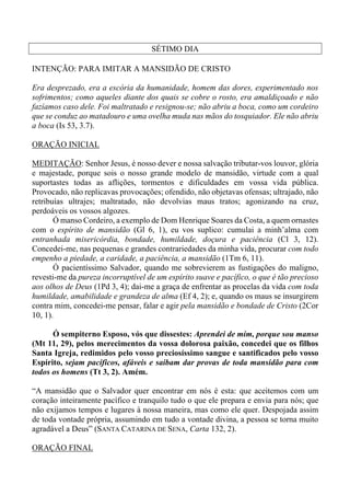 SÉTIMO DIA
INTENÇÃO: PARA IMITAR A MANSIDÃO DE CRISTO
Era desprezado, era a escória da humanidade, homem das dores, experimentado nos
sofrimentos; como aqueles diante dos quais se cobre o rosto, era amaldiçoado e não
fazíamos caso dele. Foi maltratado e resignou-se; não abriu a boca, como um cordeiro
que se conduz ao matadouro e uma ovelha muda nas mãos do tosquiador. Ele não abriu
a boca (Is 53, 3.7).
ORAÇÃO INICIAL
MEDITAÇÃO: Senhor Jesus, é nosso dever e nossa salvação tributar-vos louvor, glória
e majestade, porque sois o nosso grande modelo de mansidão, virtude com a qual
suportastes todas as aflições, tormentos e dificuldades em vossa vida pública.
Provocado, não replicavas provocações; ofendido, não objetavas ofensas; ultrajado, não
retribuías ultrajes; maltratado, não devolvias maus tratos; agonizando na cruz,
perdoáveis os vossos algozes.
Ó manso Cordeiro, a exemplo de Dom Henrique Soares da Costa, a quem ornastes
com o espírito de mansidão (Gl 6, 1), eu vos suplico: cumulai a minh’alma com
entranhada misericórdia, bondade, humildade, doçura e paciência (Cl 3, 12).
Concedei-me, nas pequenas e grandes contrariedades da minha vida, procurar com todo
empenho a piedade, a caridade, a paciência, a mansidão (1Tm 6, 11).
Ó pacientíssimo Salvador, quando me sobrevierem as fustigações do maligno,
revesti-me da pureza incorruptível de um espírito suave e pacífico, o que é tão precioso
aos olhos de Deus (1Pd 3, 4); dai-me a graça de enfrentar as procelas da vida com toda
humildade, amabilidade e grandeza de alma (Ef 4, 2); e, quando os maus se insurgirem
contra mim, concedei-me pensar, falar e agir pela mansidão e bondade de Cristo (2Cor
10, 1).
Ó sempiterno Esposo, vós que dissestes: Aprendei de mim, porque sou manso
(Mt 11, 29), pelos merecimentos da vossa dolorosa paixão, concedei que os filhos
Santa Igreja, redimidos pelo vosso preciosíssimo sangue e santificados pelo vosso
Espírito, sejam pacíficos, afáveis e saibam dar provas de toda mansidão para com
todos os homens (Tt 3, 2). Amém.
“A mansidão que o Salvador quer encontrar em nós é esta: que aceitemos com um
coração inteiramente pacífico e tranquilo tudo o que ele prepara e envia para nós; que
não exijamos tempos e lugares à nossa maneira, mas como ele quer. Despojada assim
de toda vontade própria, assumindo em tudo a vontade divina, a pessoa se torna muito
agradável a Deus” (SANTA CATARINA DE SENA, Carta 132, 2).
ORAÇÃO FINAL
 