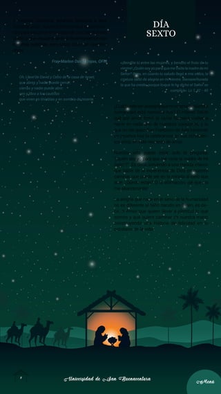 Universidad de San Buenaventura
Universidad de San Buenaventura
9
9
Menú
Menú
y nuestros contextos, estamos llamados a abrir
nuestras vidas, nuestros corazones y nuestros oí-
dos para escuchar el mensaje de paz que nos trae
Cristo; y que, escuchándolo, lo testimoniemos con
nuestras palabras, pero sobre todo con nuestras
obras.
Fray Marlon David Rojas, OFM
Oh, Llave de David y Cetro de la casa de Israel;
que abres y nadie puede cerrar;
cierras y nadie puede abrir:
ven y libra a los cautivos
que viven en tinieblas y en sombra de muerte.
DÍA
SEXTO
«¡Bendita tú entre las mujeres, y bendito el fruto de tu
vientre! ¿Quién soy yo para que me visite la madre de mi
Señor? Pues, en cuanto tu saludo llegó a mis oídos, la
criatura saltó de alegría en mi vientre. Bienaventurada
la que ha creído, porque lo que le ha dicho el Señor se
cumplirá». Lc 1, 42 - 45
¿Cuálpuedeserlaalegríaqueenelsenodenuestra
humanidad está naciendo hoy? El mismo Señor
que por amor tomó la carne humana vuelve a
nacer en cada uno de nuestros corazones, y lo
que un día quiso San Francisco de Asís haciendo
un pesebre hoy lo celebramos en sus ochocien-
tos años, en este recuerdo de amor.
Nuestra vida puede estar ante la pregunta:
“¿quién soy yo para que me visite la madre de mi
Señor?”. Es decir, volviendo a una mirada interior
que hable de la experiencia de Dios en nuestro
caminar, que puede ser en la mirada al cielo que
dice: ¿Dónde estás? O la afirmación: ¡sé que no
me abandonarás!
La alegría que nace en el seno de la humanidad
no es diferente al Niño nacido en Belén, es de-
cir, el Amor que quiere llevar a plenitud lo que
somos y que quiere caminar de nuestra mano
construyendo una historia de felicidad en lo
cotidiano de la vida.
 