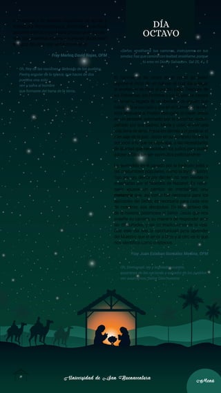 Universidad de San Buenaventura
Universidad de San Buenaventura
11
11
Menú
Menú
humanidad y de nuestra capacidad de ayuda y
trabajo por los necesitados, ahí es dónde se hace
presente ese Dios que María proclama en su cán-
tico. Que nuestras manos y nuestras obras sean
testigos del Dios que se ha encarnado.
Fray Marlon David Rojas, OFM
Oh, Rey de las naciones y Deseado de los pueblos,
Piedra angular de la Iglesia, que haces de dos
pueblos uno solo:
ven y salva al hombre
que formaste del barro de la tierra.
DÍA
OCTAVO
«Señor, enséñame tus caminos, instrúyeme en tus
sendas:hazquecamineconlealtad;enséñame,porque
tú eres mi Dios y Salvador». Sal 25, 4 - 5
El nacimiento de Jesús en el portal de Belén
supone el inicio de un culmen al cual iba a llegar
la revelación de Dios al pueblo judío. Después de
los Patriarcas, los Profetas y los Reyes, se espera
en Israel la llegada de un liberador, de alguien que
había sido anunciado y que en el culmen de la His-
toria renovaría al Pueblo escogido: al nacer Jesús
en un pesebre, adornado por la sencillez, acom-
pañado por sus padres, María y José, al vivir una
vida llena de amor hacia los demás y al predicar el
mensaje de la paz. Jesús en su contexto no era la
solución a lo que se esperaba, a las necesidades
de libertad que necesitaban los judíos para poder
adorar a Dios sin ser oprimidos políticamente.
Lo aprendido en el pasado por la tradición judía y
las costumbres populares, como la ley del talión,
“ojo por ojo, diente por diente”, no eran vividas ni
enseñadas por el Maestro de Nazaret. Es nece-
sario «pues» un cambio de mentalidad, una
metanoia que, así como fue necesaria para los
apóstoles del Señor, es necesaria para cada uno
de nosotros, sus discípulos. En este octavo día
de la novena, pidámosle al Señor Jesús que nos
enseñe su camino, su manera de responder ante
las dificultades, y las contradicciones de la vida.
Que este día sea la oportunidad para aprender
del Maestro que el amor a Dios y al otro es lo que
nos identifica como cristianos.
Fray Juan Esteban González Medina, OFM
Oh, Emmanuel, rey y legislador nuestro,
esperanza de las naciones y salvador de los pueblos:
ven a salvarnos, Señor Dios nuestro.
 