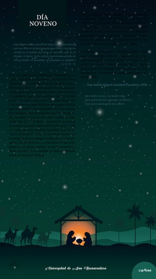 Universidad de San Buenaventura
Universidad de San Buenaventura
12
12
Menú
Menú
DÍA
NOVENO
«No tengan miedo, porque les traigo una buena noticia,
que será motivo de gran alegría para todos: Hoy les ha
nacido en el pueblo de David un salvador, que es el
Mesías, el Señor. Como señal, encontrarán ustedes al
niño envuelto en pañales y acostado en un establo.»
Lc 2, 10 - 12
Ante los fenómenos grandiosos, aterradores o de-
sacostumbrados a lo cotidiano de la vida, el hombre
experimenta el sentimiento de una presencia que le
sobrepasaylehacesentirpequeño.Antetalesacon-
tecimientosexperimentamosmiedosytemoresque
nos paralizan, que no nos permiten mirar horizontes
posibles y hasta enceguecen nuestras decisiones.
Esto mismo han experimentado personajes bíblicos
que se encuentran en el Evangelio de Lucas, cuando
han experimentado la presencia de Dios. Por ejem-
plo, Zacarías, el esposo de Isabel y padre de Juan
el Bautista (Lc 1,13); María, aquel día en que le fue
anunciada que sería madre del Emmanuel (Lc 1,30)
y los pastores, que cuidaban sus rebaños en la co-
marca de Belén (Lc 2,10). Todos estos miedos son
el resultado de una imagen errada de un Dios ven-
gativo y hasta malévolo, que heredaron de sus ante-
pasados. Un pánico paralizante sentía el pueblo de
Israel cuando Dios se revelaba, se hacía presente en
medio de ellos (Ex 20,18ss).
Sin embargo, la “Buena nueva” del nacimiento de
Jesús transforma el miedo en gozo y el pavor de
Dios en una presencia misericordiosa y cariñosa.
La figura del niño recostado en un pesebre abre
el camino a una nueva experiencia de Dios, que
se caracteriza por la cercanía y la compasión, por
medio de gestos que nos recuerdan que es en
nuestra humanidad donde Dios nos salva.
Este tiempo hermoso de la Navidad debe ayudar-
nos a desmontar todos los imaginarios de Dios,
que nos hacen una vida pesada y triste. Que al mi-
rar al Dios hecho hombre, recobremos la alegría
de la mente, del corazón y del rosto que, tal vez,
situaciones, momentos y hasta personas han
desdibujado.
Fray Andrés Miguel Cassaleth Faciolince, OFM
Ven, Señor Jesús, y no tardes más,
para que tu venida consuele y fortalezca
a los que esperan todo de tu amor.
 