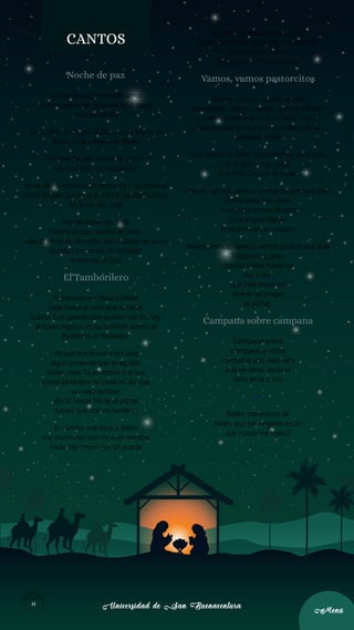 Universidad de San Buenaventura
Universidad de San Buenaventura
13
13
Menú
Menú
CANTOS
Noche de paz
Noche de paz, noche de amor
Todo duerme en derredor solo velan
mirando la faz
de su niño en angélica paz José y María en
Belén José y María en Belén
Noche de paz, noche de amor
Llena el cielo un resplandor
en la altura resuena un cantar:os anuncio una
dicha sin par que en la tierra ha nacido Dioshoy
en Belén de Judá
Hoy en Belén de Judá
Noche de paz, noche de amor
Todo duerme en derredor solo suenan en la os-
curidad Armonías de felicidad
Armonías de paz
El Tamborilero
El camino que lleva a Belén
baja hasta al valle que la nieve
cubrió. Los pastorcillos quieren ver su Rey,
le traen regalos en su humilde zurrón al
Redentor, al Redentor.
Yo quisiera poner a tus pies
algún presente que te agrade,
Señor, mas Tú ya sabes que soy
pobre tambiény no poseo más que
un viejo tambor.
¡En tu honor frente al portal
tocaré que con mi tambor!
El camino que lleva a Belén
voy marcando con mi viejo tambor,
nada hay mejor que yo pueda
ofrecer, su ronco acento es un
canto de amor al Redentor, al Redentor.
Cuando Dios me vio
tocando ante Él me sonrió.
Vamos, vamos pastorcitos
Vamos, vamos, vamos, vamos
pastorcitos, vamos, vamos, vamos a Belén
y veremos todos al Dios del amor con el
perfume del alma y los homenajes de la
adoración (bis).
En el portal de Belén hay estrellas, sol y luna,
la Virgen y San José,
y el niño Dios en la cuna.
Vamos, vamos, vamos, vamos pastorcitos (bis).
Entre tanto San José
lo acaricia en sus brazos
/y la Virgen María/
lo acaricia en su regazo.
Vamos, vamos, vamos, vamos pastorcitos (bis).
Pastorcitos, ¡gran
noticia! Grata nueva os
voy a dar:
que tres reyes del
oriente se dirigen
al portal.
Campana sobre campana
Campana sobre
campana, y sobre
campana una, asómate
a la ventana, verás el
Niño en la cuna.
Coro:
Belén, campanas de
Belén, que los Ángeles tocan
qué nueva me traéis?
 