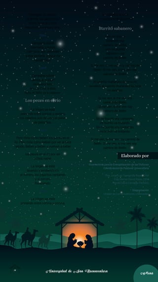 Universidad de San Buenaventura
Universidad de San Buenaventura
14
14
Menú
Menú
Recogido tu rebaño
¿a dónde vas pastorcillo?
Voy a llevar al portal
requesón, manteca y vino.
Coro.
Campana sobre
campana, y sobre
campana dos, asómate
a esa ventana, porque ha
nacido Dios.
Coro.
Campana sobre
campana, y sobre
campana tres,
en una Cruz a esta
hora, el Niño va a padecer.
Los peces en el río
La Virgen se está
peinando entre cortina y cortina,
los cabellos son de oro y el peine
de plata fina.
Coro.
Pero mira cómo beben los peces en el
río. Pero mira cómo beben por ver al Dios
nacido, Beben y beben y vuelven a beber
los peces en el río por ver
a Dios nacer.
La Virgen se está
lavando y tendiendo en
el romero, los pajaritos cantando
y el romero
floreciendo.
Coro.
La Virgen se está
peinando entre cortina y cortina,
los cabellos son de
oro y el peine de plata fina.
Burrito sabanero
Con mi burrito
sabanero voy
camino de Belén,
con mi burrito
sabanero voy
camino de Belén.
Si me ven, si me ven voy camino de
Belén. Si me ven, si me ven voy
camino de Belén.
El lucerito mañanero ilumina mi
sendero, el lucerito mañanero ilumina
mi sendero.
Si me ven, si me ven voy
camino de Belén.
Si me ven, si me ven voy
camino de Belén.
En mi burrito voy cantando,
mi burrito va trotando.
En mi burrito voy cantando,
mi burrito va trotando.
Si me ven, si me ven voy camino de
Belén. Si me ven, si me ven voy
camino de Belén.
Elaborado por
Vicerrectoría para la Evangelización de las Culturas
Coordinación de Pastoral Universitaria
Fray Jorge Luis Torregroza Rojas, OFM
Fray Marlon David Rojas, OFM
Harold David Camargo Pacheco
Diagramación
Unidad de Comunicaciones y Mercadeo
 