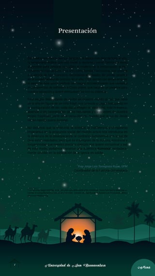 Universidad de San Buenaventura
Universidad de San Buenaventura
2
2
Menú
Menú
Presentación
Estimados hermanos, hemos llegado a la época más feliz de todo el año,
la temporada festiva que nos invita a reunirnos como familia en torno
al pesebre para celebrar con júbilo el misterio de la encarnación, el Na-
cimiento del Hijo de Dios. Este año, como familia franciscana, nos unimos
a la alegría de San Francisco, recordando el episodio del primer pesebre
en la ciudad italiana de Greccio, en el año 1223, donde con arrojo singular
el santo de Asís quiso celebrar tan magno acontecimiento que revitaliza
el compromiso de adhesión a Cristo pobre, que nace en un pesebre para
nuestra salvación y quiere enriquecernos con su pobreza.
Esta alegría desbordante de recibir en nuestro mundo al sol, que nace
de lo alto en figura de un niño frágil, nos convida a seguir trabajando en
la configuración de ser cada día, a imagen de este niño, más humanos,
abiertos a las necesidades de los hermanos y conscientes de nuestra
propia fragilidad; parte de la oscuridad del mundo que la luz de Jesús
recién nacido quiere iluminar.
No dejemos que la violencia, la soledad, la indiferencia y el egoísmo
imperantes en la propuesta social del mundo actual nos introduzca en
la dinámica de la desesperanza; al contrario, iluminemos con la luz de
Dios estas realidades para que se impregnen de la dulzura, inocencia y
longanimidad que nuestro preclaro ejemplo nos quiere comunicar y así,
de este modo, podamos construir una auténtica Koinonía1
verdadera-
mente sinodal, en la edificación de la Iglesia en salida.
Fray Jorge Luis Torregroza Rojas, OFM
Coordinador de la Pastoral Universitaria
1 La koinonia, según la Biblia, es la comunión que debe existir entre cristianos. Como hermanos, debemos fo-
mentar el compañerismo y convivir en comunión. Tomado de: Significado de Koinonia en el Contexto Bíblico
(diccionariobiblico.org).
 