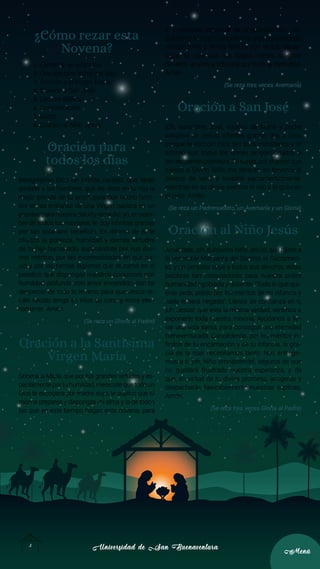 Universidad de San Buenaventura
Universidad de San Buenaventura
3
3
Menú
Menú
¿Cómo rezar esta
Novena?
1. Canto de un villancico.
2. Oración para todos los días.
3. Oración a la Virgen María.
4. Oración a San José.
5. Lectura Bíblica.
6. Consideración.
7. Gozos.
8. Oración al Niño Jesús.
Oración para
todos los días
Benignísimo Dios de infinita caridad, que tanto
amaste a los hombres, que les diste en tu hijo la
mejor prenda de tu amor, para que hecho hom-
bre en las entrañas de una Virgen naciera en un
pesebreparanuestrasaludyremedio;yo,ennom-
bre de todos los mortales, te doy infinitas gracias
por tan soberano beneficio. En retorno de él, te
ofrezco la pobreza, humildad y demás virtudes
de tu hijo humanado, suplicándote por sus divi-
nos méritos, por las incomodidades en que na-
ció y por las tiernas lágrimas que derramó en el
pesebre, que dispongas nuestros corazones con
humildad profunda, con amor encendido, con tal
desprecio de todo lo terreno, para que Jesús re-
cién nacido tenga en ellos su cuna y more eter-
namente. Amén.
(Se reza un Gloria al Padre)
Oración a la Santísima
Virgen María
Soberana María, que por tus grandes virtudes y es-
pecialmenteportuhumildad,merecistequetodoun
Dios te escogiera por madre suya, te suplico que tú
misma prepares y dispongas mi alma y la de todos
los que en este tiempo hagan esta novena, para
el nacimiento espiritual de tu adorado Hijo. ¡Oh,
dulcísima Madre! Comunícame algo del profundo
recogimiento y divina ternura con la que aguar-
daste tú, para que nos hagas menos indignos
de verle, amarle y adorarle por toda la eternidad.
Amén.
(Se reza tres veces Avemaría)
Oración a San José
¡Oh, santísimo José, esposo de María y padre
adoptivo de Jesús! Infinitas gracias doy a Dios
porque te escogió para tan altos ministerios y te
adornó con todos los dones proporcionados a
tan excelente grandeza. Te ruego, por el amor que
tuviste al Divino Niño, me abraces en fervorosos
deseos de verlo y recibirlo sacramentalmente,
mientras en su divina esencia lo veo y lo gozo en
el cielo. Amén.
(Se reza un Padrenuestro, un Avemaría y un Gloria)
Oración al Niño Jesús
Acuérdate, ¡oh, dulcísimo Niño Jesús!, que dijiste a
la venerable Margarita del Santísimo Sacramen-
to, y en persona suya a todos sus devotos, estas
palabras tan consoladoras para nuestra pobre
humanidad agobiada y doliente: “Todo lo que qui-
eras pedir, pídelo por los méritos de mi infancia y
nada te será negado”. Llenos de confianza en ti,
¡oh, Jesús!, que eres la misma verdad, venimos a
exponerte toda nuestra miseria. Ayúdanos a lle-
var una vida santa, para conseguir una eternidad
bienaventurada. Concédenos, por los méritos in-
finitos de tu encarnación y de tu infancia, la gra-
cia de la cual necesitamos tanto. Nos entrega-
mos a ti, ¡oh, Niño omnipotente!, seguros de que
no quedará frustrada nuestra esperanza, y de
que, en virtud de tu divina promesa, acogerás y
despacharás favorablemente nuestras súplicas.
Amén.
(Se reza tres veces Gloria al Padre)
 