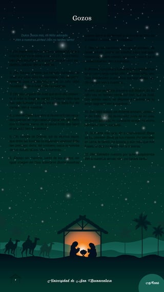 Universidad de San Buenaventura
Universidad de San Buenaventura
4
4
Menú
Menú
Gozos
Dulce Jesús mío, mi Niño adorado
¡Ven a nuestras almas! ¡Ven no tardes tanto!
1. ¡Oh, Sapiencia suma del Dios soberano!, ¡que a
infantil alcance te rebajas sacro! ¡Oh, Divino Niño!,
¡ven para enseñarnos la prudencia que hace ver-
daderos sabios! Ven a nuestras...
2. ¡Oh, Adonai potente que Moisés hablando, de
Israel al pueblo diste los mandatos! ¡Ah, ven pron-
tamente para rescatarnos, y que un niño débil
muestre fuerte el brazo! Ven a nuestras...
3. ¡Oh, raíz sagrada de Jesé que en lo alto presen-
ta al orbe tu fragante nardo! Dulcísimo Niño que
has sido llamado Lirio de los valles, Bella flor del
campo. Ven a nuestras...
4. ¡Llave de David que abre al desterrado las cerra-
das puertas de regio palacio! ¡Sácanos!, ¡oh, Niño,
con tu blanca mano, de la cárcel triste que labró
el pecado! Ven a nuestras...
5. ¡Oh, lumbre de Oriente, sol de eternos rayos,
que entre las tinieblas tu esplendor veamos! Niño
tan precioso, dicha del cristiano, luzca la sonrisa
de tus dulces labios. Ven a nuestras...
6. ¡Espejo sin mancha, santo de los santos, sin
igual imagen del Dios soberano! ¡Borra nuestras
culpas, salva al desterrado y, en forma de niño, da
al mísero amparo! Ven a nuestras...
7. ¡Rey de las naciones, Emmanuel preclaro, de
Israel anhelo, pastor del rebaño! ¡Niño que apa-
cientas con suave cayado, ya la oveja arisca, ya el
cordero manso! Ven a nuestras...
8. ¡Ábranse los cielos y llueva de lo alto bienhechor
rocío como riego santo! ¡Ven, hermoso Niño, ven,
Dios humanado! ¡Luce, Dios estrella! ¡Brota, flor
del campo! Ven a nuestras...
9. ¡Ven, que ya María previene sus brazos, do su
niño vea, en tiempo cercanos! ¡Ven, que ya José,
con anhelo sacro, se dispone a hacerse de tu
amor sagrario! Ven a nuestras...
10. ¡Del débil auxilio, del doliente amparo, consue-
lo del triste, luz del desterrado! ¡Vida de mi vida,
mi dueño adorado, mi constante amigo, mi divino
hermano! Ven a nuestras...
11. ¡Ven ante mis ojos, de ti enamorados! ¡Bese
ya tus plantas! ¡Bese ya tus manos! ¡Prosternado
en tierra, te tiendo los brazos, y aún más que mis
frases, te dice mi llanto! Ven a nuestras...
12. ¡Ven Salvador nuestro, por quien suspiramos
Ven a nuestras almas; Ven, ¡no tardes tanto!
 