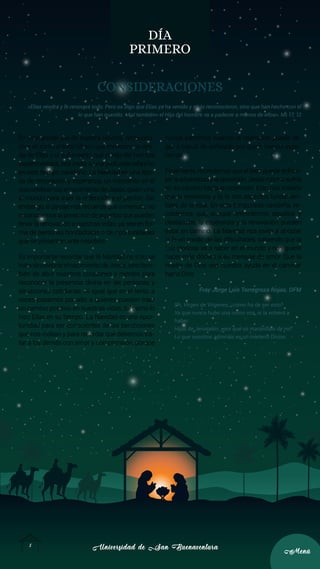 Universidad de San Buenaventura
Universidad de San Buenaventura
5
5
Menú
Menú
DÍA
PRIMERO
CONSIDERACIONES
«Elías vendrá y lo renovará todo. Pero os digo que Elías ya ha venido y no lo reconocieron, sino que han hecho con él
lo que han querido. «Así también» el Hijo del hombre va a padecer a manos de ellos». Mt 17, 12
En este primer día de nuestra novena, reflexiona-
mos en torno al texto bíblico que menciona la veni-
da de Elías y el sufrimiento que el Hijo del hombre
experimentará, nos invita a una profunda reflexión
en este tiempo navideño. La Navidad es una épo-
ca de renovación y esperanza, un momento en el
que celebramos el nacimiento de Jesús, quien vino
al mundo para traer la redención y el perdón. Sin
embargo, el pasaje nos recuerda que a menudo no
reconocemos la presencia de aquellos que pueden
llevar la renovación a nuestras vidas, ya sea en for-
ma de personas bondadosas o de oportunidades
que se presentan ante nosotros.
Es importante recordar que la Navidad no solo se
tratadecelebrarelnacimientodeJesús,sinotam-
bién de abrir nuestros corazones y mentes para
reconocer la presencia divina en las personas y
situaciones cotidianas. Al igual que en el texto, a
veces pasamos por alto a quienes pueden traer
un cambio positivo en nuestras vidas, tal como lo
hizo Elías en su tiempo. La Navidad es una opor-
tunidad para ser conscientes de las bendiciones
que nos rodean y para recordar que debemos tra-
tar a los demás con amor y comprensión, porque
nunca sabemos cuándo la redención puede lle-
gar a través de señalado por quien menos espe-
ramos.
Finalmente, recordemos que el bien puede enfren-
tarlaadversidadylaoposición.Jesúsmismosufrió
en su camino hacia la redención. Esto nos enseña
que la resiliencia y la fe son aspectos fundamen-
tales de la vida. En esta temporada navideña, re-
cordemos que, aunque enfrentemos desafíos y
obstáculos, la esperanza y la renovación pueden
estar en camino. La Navidad nos invita a abrazar
la fe en medio de las dificultades, sabiendo que la
Luz gloriosa va a nacer en el mundo y nos quiere
hacer más dóciles a su mensaje de amor. Que la
madre de Dios sea nuestra ayuda en el caminar
hacia Dios.
Fray Jorge Luis Torregroza Rojas, OFM
Oh, Virgen de Vírgenes, ¿cómo ha de ser esto?
Ya que nunca hubo una como vos, ni la volverá a
haber.
Hijas de Jerusalén, ¿por qué os maravilláis de mí?
Lo que vosotros admiráis es un misterio Divino.
 