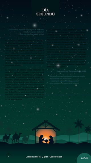 Universidad de San Buenaventura
Universidad de San Buenaventura
6
6
Menú
Menú
DÍA
SEGUNDO
Juan contestó: «Yo soy la voz que grita en el desierto:
“Allanad el camino del Señor”,
como dijo el profeta Isaías». Jn 1, 23
En medio de la frenética actividad que caracteri-
za la temporada navideña, las palabras de Juan el
Bautistaresuenancomounecoprofundoqueatra-
viesa el bullicio de nuestras vidas. Su declaración,
“Yo soy la voz que grita en el desierto: ‘Allanad el
camino del Señor’”, nos invita a reflexionar sobre el
significado espiritual de la Navidad. En un mundo
donde a menudo nos vemos abrumados por las
distracciones y el consumismo, Juan nos recuer-
da la importancia de preparar nuestros corazones
para recibir al Señor.
La metáfora del desierto evoca imágenes de
vastedad, soledad y desafíos. En nuestras vidas
diarias, a veces nos encontramos en “desiertos”
emocionales o espirituales, donde la sed de sig-
nificado y propósito parece insaciable. En este
contexto, la llamada de Juan adquiere un tono
urgente: allanar el camino del Señor implica abrir
nuestros corazones a la esperanza, la humildad y
la compasión. La Navidad nos ofrece la oportuni-
dad de transformar esos desiertos en lugares de
encuentro con lo divino, donde la luz de la verdad
y el amor ilumina incluso los rincones más oscu-
ros de nuestras vidas.
La figura del profeta Isaías, citado por Juan, añade
una capa adicional de significado a esta reflexión
navideña.Isaíasproclamóunmensajedeconsue-
lo y redención, anticipando la venida del Mesías.
Así, la Navidad se presenta como un cumplimien-
to de la promesa divina, un momento en el que
la esperanza encarna en la forma de un niño en
un pesebre. En este tiempo de celebración, re-
cordamos que la verdadera preparación para el
Señor no radica solo en las festividades externas,
sino en cultivar un espíritu de amor, generosidad
y compasión. Que la voz que grita en el desierto
resuene en nuestros corazones, llamándonos a
allanar el camino del Señor no solo en nuestras
acciones externas, sino también en las profundi-
dades de nuestra alma.
Fray Jorge Luis Torregroza Rojas, OFM
Oh, Sabiduría, que brotaste de los labios del Altísimo,
abarcando del uno al otro confín,
y ordenándolo todo con firmeza y suavidad:
ven y muéstranos el camino de la salvación.
 