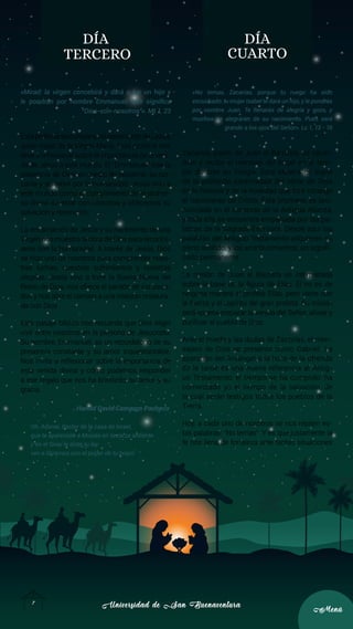 Universidad de San Buenaventura
Universidad de San Buenaventura
7
7
Menú
Menú
DÍA
TERCERO
«Mirad: la virgen concebirá y dará a luz un hijo y
le pondrán por nombre Emmanuel, que significa
“Dios-con-nosotros”». Mt 1, 23
EstaprofecíasecumpleenelnacimientodeJesús,
quien nació de la Virgen María. Esta profecía nos
lleva a reflexionar sobre la importancia de la veni-
da de Jesús a este mundo. El “Emmanuel” trae la
presencia de Dios en medio de nosotros, su cer-
canía y su amor por la humanidad. Jesús vino a
este mundo como el cumplimiento de la prome-
sa divina de estar con nosotros y ofrecernos su
salvación y redención.
La encarnación de Jesús y su nacimiento de una
Virgen nos muestra la obra de Dios para reconcil-
iarse con la humanidad. A través de Jesús, Dios
se hizo uno de nosotros para comprender nues-
tras luchas, nuestros sufrimientos y nuestras
alegrías. Jesús vino a traer la Buena Nueva del
Reino de Dios, nos ofrece el perdón de los peca-
dos y nos abre el camino a una relación restaura-
da con Dios.
Este pasaje bíblico nos recuerda que Dios eligió
vivir entre nosotros en la persona de Jesucristo.
Su nombre, Emmanuel, es un recordatorio de su
presencia constante y su amor inquebrantable.
Nos invita a reflexionar sobre la importancia de
esta venida divina y cómo podemos responder
a ese regalo que nos ha brindado: su amor y su
gracia.
Harold David Camargo Pacheco
Oh, Adonai, Pastor de la casa de Israel,
que te apareciste a Moisés en la zarza ardiente
y en el Sinaí le diste tu ley:
ven a librarnos con el poder de tu brazo.
DÍA
CUARTO
«No temas, Zacarías, porque tu ruego ha sido
escuchado: tu mujer Isabel te dará un hijo, y le pondrás
por nombre Juan. Te llenarás de alegría y gozo, y
muchos se alegrarán de su nacimiento. Pues será
grande a los ojos del Señor». Lc 1, 13 - 15
Zacarías, padre de Juan el Bautista, es sacer-
dote y recibe el mensaje del ángel en el tem-
plo durante su liturgia. Esta escena es signo
de la profunda continuidad del obrar de Dios
en la historia y de la novedad que trae consigo
el nacimiento de Cristo. Esta promesa es pro-
nunciada en el contexto de la Antigua Alianza,
y toda ella se encuentra empapada por las pa-
labras de la Sagrada Escritura. Desde aquí las
palabras del Antiguo Testamento adquieren su
pleno sentido, y los acontecimientos, un signifi-
cado permanente.
La misión de Juan el Bautista es interpretada
sobre la base de la figura de Elías. Él no es de
ninguna manera el profeta Elías, pero viene con
la fuerza y el espíritu del gran profeta. Su misión
será «pues» preparar la venida del Señor; aliviar y
purificar al pueblo de Dios.
Ante el miedo y las dudas de Zacarías, el men-
sajero de Dios se presenta como Gabriel. La
aparición del Arcángel a la hora de la ofrenda
de la tarde es una nueva referencia al Antig-
uo Testamento: el tiempo se ha cumplido, ha
comenzado ya el tiempo de la salvación, de
la cual serán testigos todos los pueblos de la
Tierra.
Hoy, a cada uno de nosotros se nos repiten es-
tas palabras: “No temas”. Y es que justamente la
fe nos llena de fortaleza ante tantas situaciones
 