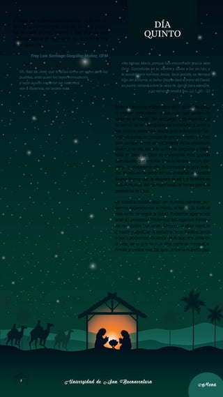 Universidad de San Buenaventura
Universidad de San Buenaventura
8
8
Menú
Menú
difíciles que turban nuestro espíritu. La fe nos re-
cuerda que Cristo viene cada día, en cada perso-
na, en cada acontecimiento y nos sitúa en una
continua óptica de esperanza, es decir, en el hoy
de la salvación.
Fray Luis Santiago González Muñoz, OFM
Oh, Raíz de Jesé, que te alzas como un signo para los
pueblos, ante quien los reyes enmudecen,
y cuyo auxilio imploran las naciones:
ven a librarnos, no tardes más.
DÍA
QUINTO
«No temas, María, porque has encontrado gracia ante
Dios. Concebirás en tu vientre y darás a luz un hijo, y
le pondrás por nombre Jesús. Será grande, se llamará
Hijo del Altísimo, el Señor Dios le dará el trono de David,
su padre; reinará sobre la casa de Jacob para siempre,
y su reino no tendrá fin». Lc 1, 30 - 33
Ante la presencia inabarcable de lo divino, de Dios,
el primer sentimiento o reacción que podemos
tener es el miedo. Sin embargo, esta experiencia
de temor se ve menguada de inmediato gracias a
esa misma presencia. María, ante la llegada de Ga-
briel, se turba; no porque le genere miedo y terror,
sino porque siente precisamente dicha presencia
divina, y en ese sentido, se siente pequeña y frágil.
Mas el amor de Dios se manifiesta más grande
que aquello que le turba: Dios la abraza con su Es-
píritu. Y, posterior a ello, le comparte la gran noti-
cia: llevará en su seno, en sus entrañas al Mesías;
Buena Nueva que le alegrará la vida, y también la
vida al mundo. Ahí se manifiesta de forma plena la
presencia de Dios.
En nuestra cotidianidad, en nuestro caminar, po-
demos experimentar el miedo, el temor, la duda al
momento de seguir a Cristo. Podemos apocarnos
ante su presencia. Podemos doblegarnos frente a
las realidades humanas. Empero, al abrir nuestro
corazón y agudizar la escucha de su Palabra, poco
a poco podremos librarnos de lo que nos pesa en
la vida, de lo que no nos deja caminar tranquilos.
Frente a tantos miedos que azotan a nuestro país
 