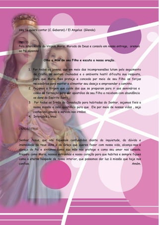 Cantos 
Hoy te quiero cantar (C. Gabaran) / El Angelus (Glenda) 
PRECES 
Pela intercessão da Virgem Maria, Morada de Deus e consolo em nossa entrega, oremos 
ao Pai dizendo: 
Olha a Mãe de seu Filho e escuta a nossa oração. 
1. Por todos os jovens, que em meio das incompreensões lutam pelo seguimento de Cristo, se sentem chamados e o ambiente hostil dificulta sua resposta, para que Maria lhes proteja e conceda por meio de seu Filho as forças necessárias para manter e alimentar seu desejo e empreender o caminho. 
2. Peçamos a Virgem que cuide dos que se preparam para ir aos seminários e 
casas de formação para ser apostólos de seu Filho e recebam com abundância os dons do Espírito Santo. 
3. Por todas as Irmãs da Consolação para habitadas do Senhor, sejamos fieis a nossa missão e zelo apostólico para que Ele por meio de nossas vidas , seja conhecido, amado e servido nos irmãos. 
4. Intenções Livres. 
ORAÇÃO FINAL 
Senhor Jesus, que não fiquemos confundidas diante da inquietude, da dúvida e imensidade de teus dons e da Graça que queres fazer com nossa vida, alcança-nos o abraço do Pai e sintamos como sua mão nos protege e como seu amor nos consola. Prepara como Maria, nossas entranhas e nosso coração para que habites e sempre fiques como o eterno hóspede de nosso interior, que possamos dar luz à missão que hoje nos confias. Amém.  
