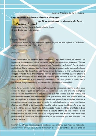 Maria, Mulher de Fé e Escuta. 
Uma resposta exclamada desde o abandono, 
em fé respondemos ao chamado de Deus. 
Em nome do Pai, do Filho e do Espírito Santo. Amém. Oração Inicial para todos os dias. 
Palavra de Deus 
“ Então disse Maria: Eis aqui a serva do Senhor. Faça-se em mim segundo a Tua Palavra. 
E o anjo afastou-se dela.” ( Lc 1,38) 
Meditação 
Como consequência do chamado está a resposta: “ Aqui está a serva do Senhor!”, da inquietude desconcertante diante da eleição, segue com uma afirmação serena: “Faça-se em mim” e não como eu proponha ou quero, mas, “segundo a tua Palavra”. Este é o ânimo confiado de Maria, resposta que nos tomou dias para pensar, senão que aquele abraço divino, daquela vida de sentidos abertos da jovem de Nazaré, o olhar contemplativo, o coração seduzido, mãos trabalhadoras, pés que percorrem caminhos, ouvidos atentos a escuta, voz silenciosa, se abre toda uma confiança para perceber a ação de Deus, não vacila,só se abandona e sua resposta compromete sua vida, planos e revoluciona a história que de agora em diante abre nosvos horizontes para a humanidade. 
Como Maria, também temos ficado perplexas quando começamos a sentir o sabor pelas coisas de Deus. Alguém se aproximava de nossa vida com uma proposta evangélica, começo de um discernimento e escutar a voz que nos chamou, que nos seduziu, nos colocamos em caminho para amadurecer o Sim que mudaria nossa vida. Não se trata de um sim impulsivo e primário, senão que aquele que passará por situações adversas e momentos escuros e que nos levou a confiar incondicionalmente em quem nos chamou. Meditar este Mistério da Encarnação é meditar sobre nossa obediência. Maria por sua fé e obediência coopera na salvação da humanidade. Nossa obediência a vontade de Deus deve passar por uma fina sensibilidade a escuta atenta de sua Palavra e dos acontecimentos da vida e deve brotar da relação pessoal com Ele que toque toda nossa profundidade e sentir que dependemos dele e o necessitamos, por isso, aderimos com fé a sua vontade. 
Escutar é a atitude necessária para obedecer, para encarnar sua Palavra e responder 
com fé: “Aqui, estou, Senhor.Tu me chamastes”, é o “faça-se” confiado de cada Irmã em  