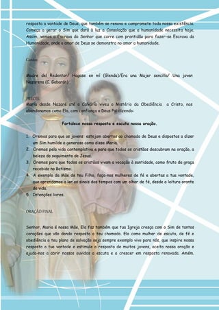 resposta a vontade de Deus, que também se renova e compromete toda nossa existência. Começa a gerar o Sim que dará à luz a Consolação que a humanidade necessita hoje. Assim, vemos a Escrava do Senhor que corre com prontidão para fazer-se Escrava da Humanidade, onde o amor de Deus se demonstra no amor a humanidade. 
Cantos 
Madre del Redentor/ Hagase en mí (Glenda)/Era una Mujer sencilla/ Una joven 
Nazarena (C. Gabarán) 
PRECES 
Maria desde Nazaré até o Calvário viveu o Mistério da Obediência a Cristo, nos 
abandonamos como Ela, com confiança a Deus Pai dizendo: 
Fortalece nossa resposta e escuta nossa oração. 
1. Oremos para que os jovens estejam abertos ao chamado de Deus e dispostos a dizer um Sim humilde e generoso como disse Maria. 
2. Oremos pela vida contemplativa e para que todos os cristãos descubram na oração, a beleza do seguimento de Jesus. 
3. Oremos para que todos os cristãos vivam a vocação à santidade, como fruto da graça recebida no Batismo. 
4. A exemplo da Mãe de teu Filho, faça-nos mulheres de fé e abertas a tua vontade, que aprendamos a ler os sinais dos tempos com um olhar de fé, desde a leitura orante da vida. 
5. Intenções livres. 
ORAÇÃO FINAL 
Senhor, Maria é nossa Mãe, Ela faz também que tua Igreja cresça com o Sim de tantos corações que vão dando resposta a teu chamado. Ela como mulher de escuta, de fé e obediência a teu plano de salvação seja sempre exemplo vivo para nós, que inspire nossa resposta a tua vontade e estimule a resposta de muitos jovens, aceita nossa oração e ajuda-nos a abrir nossos ouvidos a escuta e a crescer em resposta renovada. Amém.  