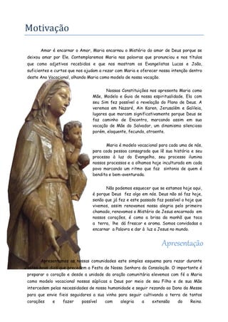 Motivação 
Amar é encarnar o Amor, Maria encarnou o Mistério do amor de Deus porque se deixou amar por Ele. Contemplaremos Maria nas palavras que pronunciou e nos títulos que como adjetivos recebidos e que nos mostram os Evangelistas Lucas e João, suficientes e curtos que nos ajudam a rezar com Maria e oferecer nossa intenção dentro deste Ano Vocacional, olhando Maria como modelo de nossa vocação. 
Nossas Constituições nos apresenta Maria como Mãe, Modelo e Guia de nossa espiritualidade. Ela com seu Sim fez possível a revelação do Plano de Deus. A veremos em Nazaré, Ain Karen, Jerusalém e Galileia, lugares que marcam significativamente porque Deus se faz caminho de Encontro, marcando assim em sua vocação de Mãe do Salvador, um dinamismo silencioso porém, eloquente, fecundo, atraente. 
Maria é modelo vocacional para cada uma de nós, para cada pessoa consagrada que lê sua história e seu processo à luz do Evangelho, seu processo ilumina nossos processos e a olhamos hoje inculturada em cada povo marcando um ritmo que faz sintonia de quem é bendita e bem-aventurada. 
Não podemos esquecer que se estamos hoje aqui, é porque Deus fez algo em nós. Deus não só faz hoje, senão que já fez e este passado faz possível o hoje que vivemos, assim renovamos nossa alegria pelo primeiro chamado, renovamos o Mistério de Jesus encarnado em nossos corações, é como a brisa da manhã que toca a terra, lhe dá frescor e aroma. Somos convidadas a encarnar a Palavra e dar à luz a Jesus no mundo. 
Apresentação 
Apresentamos as nossas comunidades este simples esquema para rezar durante estes nove dias que precedem a Festa de Nossa Senhora da Consolação. O importante é preparar o coração e desde a unidade da oração comunitária elevemos com fé a Maria como modelo vocacional nossas súplicas a Deus por meio de seu Filho e de sua Mãe intercedem pelas necessidades de nossa humanidade e seguir rezando ao Dono da Messe para que envie fieis seguidores a sua vinha para seguir cultivando a terra de tantos corações e fazer possível com alegria a extensão do Reino.  