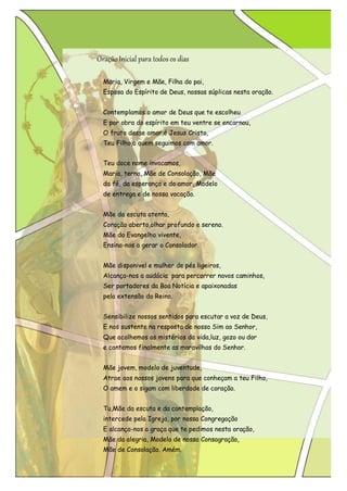 Oração Inicial para todos os dias 
Maria, Virgem e Mãe, Filha do pai, 
Esposa do Espírito de Deus, nossas súplicas nesta oração. 
Contemplamos o amor de Deus que te escolheu 
E por obra do espírito em teu ventre se encarnou, O fruto desse amor,é Jesus Cristo, 
Teu Filho,a quem seguimos com amor. 
Teu doce nome invocamos, 
Maria, terna, Mãe de Consolação, Mãe da fé, da esperança e do amor, Modelo de entrega e de nossa vocação. 
Mãe da escuta atenta, 
Coração aberto,olhar profundo e sereno. Mãe do Evangelho vivente, 
Ensina-nos a gerar o Consolador. 
Mãe disponivel e mulher de pés ligeiros, 
Alcança-nos a audácia para percorrer novos caminhos, Ser portadores da Boa Notícia e apaixonadas 
pela extensão do Reino. 
Sensibilize nossos sentidos para escutar a voz de Deus, E nos sustente na resposta de nosso Sim ao Senhor, Que acolhemos os mistérios da vida,luz, gozo ou dor 
e cantemos finalmente as maravilhas do Senhor. 
Mãe jovem, modelo de juventude, 
Atrae aos nossos jovens para que conheçam a teu Filho, O amem e o sigam com liberdade de coração. 
Tu,Mãe da escuta e da contemplação, intercede pela Igreja, por nossa Congregação 
E alcança-nos a graça que te pedimos nesta oração, Mãe da alegria, Modelo de nossa Consagração, 
Mãe de Consolação. Amém.  