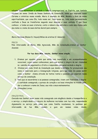 adiante sabe harmonizar a unidade a família congregacional no Espírito, que também recebeu um nome: Irmãs de Nossa Senhora da Consolação, nome que expressa nosso Carisma e sintetiza nossa missão. Maria é exemplo de Mãe, Modelo e Guia de nossa espiritualidade, que como Ela, todo nosso ser, todo nosso eu, toda nossa personalidade confiada a Deus se transforme segundo seus desejos e suas vontade. É que Deus conhece a todas as suas criaturas, conta o número das estrelas e cada uma chama pelo seu nome e o nome de suas eleitas durará para sempre. 
Maria Hermosa (Ruben D. Hoyos)/Miles de ermitas (C. Gabarán) 
PRECES 
Pela intercessão de Maria, Mãe Agraciada, Mãe de Consolação,oremos ao Senhor 
dizendo: 
Por tua doce Mãe, escuta, Senhor nossa oração. 
1. Oremos por aqueles jovens que estão com inquietude e em acompanhamento vocacional, cujos nomes conhecemos, para que sintam a alegria de ser chamados no caminho de seguimento a Cristo e respondam com generosidade e alegria. 
2. Oremos por cada Irmã da Consolação que desde o Batismo foi pronunciado seu nome e reservado para a Consagração religiosa, para que cada dia possa sentir como o Senhor chama através de tantos rostos e pessoas que esperam nosso serviço de consolação. 
3. Para que os sacerdotes e as pessoas consagradas, vivam com fidelidade e alegria 
a castidade consagrada, a pureza de coração e as boas intenções na missão para dar a conhecer o nome de Jesus, sua vida e seus ensinamentos. 
4. Intenções Livres. 
ORAÇÃO FINAL 
Concede-nos Senhor, levar nossa vida consagrada com elegância desde a transparência e 
o serviço, a simplicidade e a doçura de mulheres recriadas com tua vida, respondendo dignamente no serviço pelo nome que como família recebemos, te pedimos por intercessão de tua Mãe, modelo e guia em nossas vidas. Amém.  