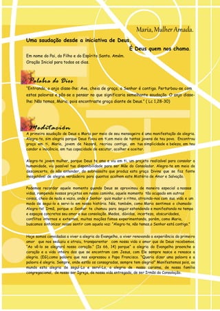Uma saudação desde a iniciativa de Deus. 
Maria, Mulher Amada. 
Em nome do Pai, do Filho e do Espírito Santo. Amém. Oração Inicial para todos os dias. 
É Deus quem nos chama. 
“Entrando, o anjo disse-lhe: Ave, cheia de graça, o Senhor é contigo. Perturbou-se com 
estas palavras e pôs-se a pensar no que significaria semelhante saudação. O anjo disse- lhe: Não temas, Maria, pois encontraste graça diante de Deus.” ( Lc 1,28-30) 
A primeira saudação de Deus a Maria por meio de seu mensageiro é uma manifestação de alegria. Alegra-te, sim alegria porque Deus fixou em ti,em meio de tantas jovens de teu povo. Encontrou graça em ti, Maria, jovem de Nazaré, recriou contigo, em tua simplicidade e beleza, em teu candor e inocência, em tua capacidade de escutar, acolher e aceitar. 
Alegra-te jovem mulher, porque Deus te ama e viu em ti, um projeto realizável para consolar a humanidade, viu possível tua disponibilidade para ser Mãe do Consolador. Alegra-te em meio do desconcerto, do não entender, do sobressalto que produz esta graça Divina que se faz fonte inesgotável de alegria verdadeira para quantos acolhem este Mistério de Amor e Salvação. 
Podemos recordar aquele momento quando Deus se aproximou de maneira especial a nossas vidas, rompendo nossos projetos em nosso caminho, aquele momento tão ocupado em outras coisas, cheio de nada e vazio, onde o Senhor quis mudar o ritmo, atraindo-nos com sua vida e um modo de segui-lo e servi-lo em nossa história. Nós, também, como Maria sentimos o chamado: Alegra-te! Irmã, porque o Senhor te chamou para seguir estendendo e manifestando no tempo e espaços concretos seu amor e sua consolação. Medos, dúvidas, incerteza, obscuridades, conflitos internos e externos, muitas moções fomos experimentando, porém, como Maria, buscamos sintonizar nosso sentir com aquela voz: “Alegra-te, não temas,o Senhor está contigo.” 
Hoje somos convidadas a viver a alegria do Evangelho, a viver renovando a experiência do primeiro amor que nos seduziu e atraiu, transparentar com nossa vida o amor que de Deus recebemos. “Ao vê-lo se alegrará nosso coração.” (Is 66, 14) porque“ a alegria do Evangelho preenche o coração e a vida inteira dos que se encontram com Jesus, com Ele sempre nasce e renasce a alegria. (EG),como palavra que nos expressou o Papa Francisco. “Queria dizer uma palavra e a palavra é alegria. Sempre, onde estão os consagrados, sempre tem alegria!” Manifestemos pois, ao mundo esta alegria de seguí-Lo e serví-Lo, a alegria de nosso carisma, de nossa família congregacional, de nosso ser Igreja, de nossa vida entregada, de ser Irmãs da Consolação. 
 