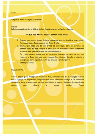 Cantos 
Alegra-te Maria / Alegrate (Glenda) 
PRECES 
Pela intercessão de Maria, Mãe e Mulher Amada, oremos ao Senhor dizendo: 
Por tua Mãe Amada, escuta, Senhor nossa oração. 
1. Oremos para que os jovens de hoje busquem o sentido da vida e a verdadeira felicidade, que é Deus revelado em Jesus Cristo. 
2. Oremos por cada uma de nós, Irmãs da Consolação, para que sirvamos ao Senhor cada dia com alegria e este gozo se manifeste como testemunho atraente para quantos entram em contato conosco. 
Por todos nossos jovens que se encontram imersos no medo de dar uma resposta a Deus com sua vida, concede-lhes Senhor, decisão e valentia a exemplo de Maria e possam sentir-se amados e eleitos por Ti. 
4. Intenções livres. 
ORAÇÃO FINAL 
Senhor Jesus, que a exemplo de tua amada Mãe, sintamos cada dia a saudação de Deus Pai e a graça do seguimento, alegrando-nos desta renovada entrega e um constante chamado a estar atentas para escutar tua Palavra e seja o bálsamo de consolo que damos com alegria a nossos irmãos. Amém.  