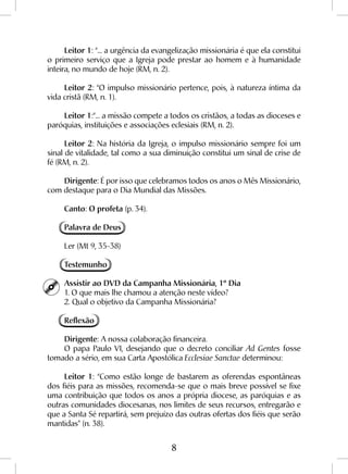 8
Leitor 1: “... a urgência da evangelização missionária é que ela constitui
o primeiro serviço que a Igreja pode prestar ao homem e à humanidade
inteira, no mundo de hoje (RM, n. 2).
Leitor 2: “O impulso missionário pertence, pois, à natureza íntima da
vida cristã (RM, n. 1).
Leitor 1:“... a missão compete a todos os cristãos, a todas as dioceses e
paróquias, instituições e associações eclesiais (RM, n. 2).
Leitor 2: Na história da Igreja, o impulso missionário sempre foi um
sinal de vitalidade, tal como a sua diminuição constitui um sinal de crise de
fé (RM, n. 2).
Dirigente: É por isso que celebramos todos os anos o Mês Missionário,
com destaque para o Dia Mundial das Missões.
Canto: O profeta (p. 34).
Palavra de Deus
Ler (Mt 9, 35-38)
Testemunho
Assistir ao DVD da Campanha Missionária, 1º Dia
1. O que mais lhe chamou a atenção neste vídeo?
2. Qual o objetivo da Campanha Missionária?
Reflexão
Dirigente: A nossa colaboração financeira.
O papa Paulo VI, desejando que o decreto conciliar Ad Gentes fosse
tomado a sério, em sua Carta Apostólica Ecclesiae Sanctae determinou:
Leitor 1: “Como estão longe de bastarem as oferendas espontâneas
dos fiéis para as missões, recomenda-se que o mais breve possível se fixe
uma contribuição que todos os anos a própria diocese, as paróquias e as
outras comunidades diocesanas, nos limites de seus recursos, entregarão e
que a Santa Sé repartirá, sem prejuízo das outras ofertas dos fiéis que serão
mantidas” (n. 38).
 