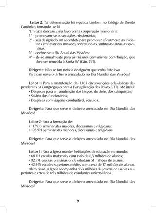 9
Leitor 2: Tal determinação foi repetida também no Código de Direito
Canônico, tornando-se lei.
“Em cada diocese, para favorecer a cooperação missionária:
1° - promovam-se as vocações missionárias;
2° - seja designado um sacerdote para promover eficazmente as inicia-
tivas em favor das missões, sobretudo as Pontifícias Obras Missio-
nárias;
3° - celebre-se o Dia Anual das Missões;
4° - dê-se anualmente para as missões conveniente contribuição, que
deve ser remetida à Santa Sé” (Cân. 791).
Dirigente: Não se tem notícia de alguém que tenha feito isso.
Para que serve o dinheiro arrecadado no Dia Mundial das Missões?
Leitor 1: Para a manutenção das 1.103 circunscrições eclesiásticas de-
pendentes da Congregação para a Evangelização dos Povos (CEP). Isto inclui:
• Despesas para a manutenção dos bispos, do clero, dos catequistas;
• Salário dos funcionários;
• Despesas com viagens, combustível, veículos...
Dirigente: Para que serve o dinheiro arrecadado no Dia Mundial das
Missões?
Leitor 2: Para a formação de:
• 117.978 seminaristas maiores, diocesanos e religiosos;
• 103.991 seminaristas menores, diocesanos e religiosos.
Dirigente: Para que serve o dinheiro arrecadado no Dia Mundial das
Missões?
Leitor 1: Para a Igreja manter Instituições de educação no mundo:
• 68.119 escolas maternais, com mais de 6,5 milhões de alunos;
• 92.971 escolas primárias onde estudam 31 milhões de alunos;
• 42.495 escolas superiores médias com cerca de 17 milhões de alunos.
Além disso, a Igreja acompanha dois milhões de jovens de escolas su-
periores e cerca de três milhões de estudantes universitários.
Dirigente: Para que serve o dinheiro arrecadado no Dia Mundial das
Missões?
 