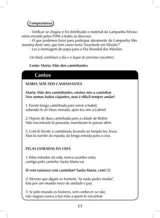 11
Compromisso
- Verificar se chegou e foi distribuído o material da Campanha Missio-
nária enviado pelas POM a todas as dioceses.
- O que podemos fazer para participar ativamente da Campanha Mis-
sionária deste ano, que tem como tema “Juventude em Missão”?
- Ler a mensagem do papa para o Dia Mundial das Missões.
(Ao final, combinar o dia e o lugar do próximo encontro).
Canto: Maria, Mãe dos caminhantes
MARIA, MÃE DOS CAMINHANTES
Maria, Mãe dos caminhantes, ensina-nos a caminhar.
Nós somos todos viajantes, mas é difícil sempre andar!
1. Fizeste longa caminhada para servir a Isabel,
sabendo-te de Deus morada, após teu sim a Gabriel.
2. Depois de dura caminhada para a cidade de Belém.
Não encontraste lá pousada; mandaram-te passar além.
3. Com fé fizeste a caminhada, levando ao templo teu Jesus.
Mas lá ouviste da espada, da longa estrada para a cruz.
PELAS ESTRADAS DA VIDA
1. Pelas estradas da vida, nunca sozinho estás,
contigo pelo caminho Santa Maria vai.
Ó vem conosco vem caminhar! Santa Maria, vem! (2)
2. Mesmo que digam os homens: “tu nada podes mudar”,
luta por um mundo novo de unidade e paz.
3. Se pelo mundo os homens, sem conhecer-se vão,
não negues nunca a tua mão a quem te encontrar.
Cantos
 