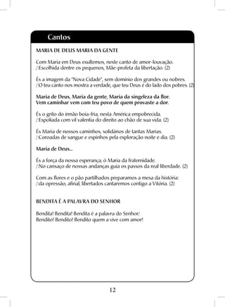 12
Cantos
MARIA DE DEUS MARIA DA GENTE
Com Maria em Deus exultemos, neste canto de amor-louvação.
/:Escolhida dentre os pequenos, Mãe-profeta da libertação. (2)
És a imagem da “Nova Cidade”, sem domínio dos grandes ou nobres.
/:O teu canto nos mostra a verdade, que teu Deus é do lado dos pobres. (2)
Maria de Deus, Maria da gente, Maria da singeleza da flor.
Vem caminhar vem com teu povo de quem provaste a dor.
És o grito do irmão boia-fria, nesta América empobrecida.
/:Espoliada com vil valentia do direito ao chão de sua vida. (2)
És Maria de nossos caminhos, solidários de tantas Marias.
/:Coroadas de sangue e espinhos pela exploração noite e dia. (2)
Maria de Deus...
És a força da nossa esperança, ó Maria da fraternidade.
/:No cansaço de nossas andanças guia os passos da real liberdade. (2)
Com as flores e o pão partilhados preparamos a mesa da história:
/:da opressão, afinal, libertados cantaremos contigo a Vitória. (2)
BENDITA É A PALAVRA DO SENHOR
Bendita! Bendita! Bendita é a palavra do Senhor/
Bendito! Bendito! Bendito quem a vive com amor!
 