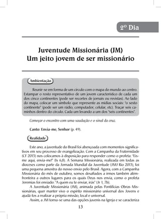 13
Ambientação
Reunir-se em forma de um círculo com o mapa do mundo ao centro.
Estampar o rosto representativo de um jovem característico de cada um
dos cinco continentes (pode ser recortes de jornais ou revistas). Ao lado
do mapa, colocar um símbolo que represente as mídias sociais: “o sexto
continente” (pode ser um rádio, computador, celular, etc). Traçar seis ca-
minhos dentro do círculo. Cada um levando a um dos “seis continentes”.
Começar o encontro com uma saudação e o sinal da cruz.
Canto: Envia-me, Senhor (p. 49).
Realidade
Este ano, a juventude do Brasil foi abençoada com momentos significa-
tivos em seu processo de evangelização. Com a Campanha da Fraternidade
(CF 2013) nos colocamos à disposição para responder como o profeta: “Eis-
me aqui, envia-me!” (Is 6,8). A Semana Missionária, realizada em todas as
dioceses como parte da Jornada Mundial da Juventude (JMJ Rio 2013), foi
uma pequena amostra do nosso envio pelo Brasil. Agora, com a Campanha
Missionária do mês de outubro, somos desafiados a irmos também além-
fronteira a outros lugares para os quais Deus nos envia, como o profeta
Jeremias foi enviado: “A quem eu te enviar, irás” (Jr 1, 7b).
A Juventude Missionária (JM), animada pelas Pontifícias Obras Mis-
sionárias, quer manter vivo o espírito missionário universal dos Jovens e
ajudá-los a realizar a própria missão, local e universal.
Assim, a JM torna-se uma das opções juvenis na Igreja e se caracteriza
Juventude Missionária (JM)
Um jeito jovem de ser missionário
2º Dia
 