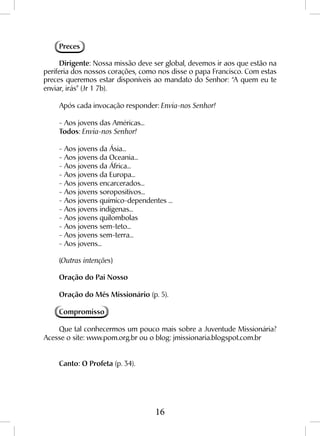 16
Preces
Dirigente: Nossa missão deve ser global, devemos ir aos que estão na
periferia dos nossos corações, como nos disse o papa Francisco. Com estas
preces queremos estar disponíveis ao mandato do Senhor: “A quem eu te
enviar, irás” (Jr 1 7b).
Após cada invocação responder: Envia-nos Senhor!
- Aos jovens das Américas...
Todos: Envia-nos Senhor!
- Aos jovens da Ásia...
- Aos jovens da Oceania...
- Aos jovens da África...
- Aos jovens da Europa...
- Aos jovens encarcerados...
- Aos jovens soropositivos...
- Aos jovens químico-dependentes ...
- Aos jovens indígenas...
- Aos jovens quilombolas
- Aos jovens sem-teto...
- Aos jovens sem-terra...
- Aos jovens...
(Outras intenções)
Oração do Pai Nosso
Oração do Mês Missionário (p. 5).
Compromisso
Que tal conhecermos um pouco mais sobre a Juventude Missionária?
Acesse o site: www.pom.org.br ou o blog: jmissionaria.blogspot.com.br
Canto: O Profeta (p. 34).
 