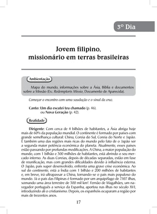 17
Jovem filipino,
missionário em terras brasileiras
3º Dia
Ambientação
Mapa do mundo, informações sobre a Ásia, Bíblia e documentos
sobre a Missão (Ex.: Redemptoris Missio, Documento de Aparecida).
Começar o encontro com uma saudação e o sinal da cruz.
Canto: Um dia escutei teu chamado (p. 46).
	ou Nova Geração (p. 42).
Realidade
Dirigente: Com cerca de 4 bilhões de habitantes, a Ásia abriga hoje
mais de 60% da população mundial. O continente é formado por países com
grande semelhança cultural: China, Coreia do Sul, Coreia do Norte e Japão.
É também uma das regiões mais ricas do mundo pelo fato de o Japão ser
a segunda maior potência econômica do planeta. Atualmente, esses países
estão passando por profundas modificações. A China, a maior população do
mundo, com 1 bilhão e 300 milhões de habitantes, está abrindo o seu mer-
cado interno. As duas Coreias, depois de décadas separadas, estão em fase
de reunificação, mas com grandes dificuldades devido à influência externa.
O Japão, país super desenvolvido, enfrenta uma grave crise econômica. Ao
sul do continente, está a Índia com 1 bilhão e 200 milhões de habitantes
e, em breve, irá ultrapassar a China, tornando-se o país mais populoso do
mundo. Já o país das Filipinas é formado por um arquipélago de 7.107 ilhas,
somando uma área terrestre de 300 mil km². Fernão de Magalhães, um na-
vegador português a serviço da Espanha, aportou nas ilhas no século XVI,
introduzindo ali o cristianismo. Depois, os espanhóis ocuparam a região por
mais de trezentos anos.
 