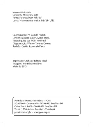 Novena Missionária
Campanha Missionária 2013
Tema: “Juventude em Missão”
Lema: “A quem eu te enviar, irás” (Jr 1,7b)
Coordenação: Pe. Camilo Pauletti
Diretor Nacional das POM no Brasil.
Texto: Equipe das POM no Brasil
Diagramação: Wesley Tavares Gomes
Revisão: Cecília Soares de Paiva
Impressão: Gráfica e Editora Ideal
Tiragem: 160 mil exemplares
Maio de 2013
Pontifícias Obras Missionárias - POM
SGAN 905 - Conjunto B – 70790-050 Brasília – DF
Caixa Postal 3.670 – 70089-970 Brasília – DF
Tel. (61) 3340.4494 – Fax: (061) 3340.8680
pom@pom.org.br – www.pom.org.br
 