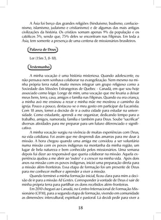 18
A Ásia foi berço das grandes religiões (hinduísmo, budismo, confucio-
nismo, islamismo, judaísmo e cristianismo) e de algumas das mais antigas
civilizações da história. Os cristãos somam apenas 9% da população e os
católicos 3%, sendo que, 75% deles se encontram nas Filipinas. Em toda a
Ásia, tem somente a presença de uma centena de missionários brasileiros.
Palavra de Deus
Ler (1Sm 3, 8-10).
Testemunho
A minha vocação é uma história misteriosa. Quando adolescente, eu
não pensava nem sonhava colaborar na evangelização. Nem mesmo na mi-
nha própria terra natal, muito menos integrar um grupo religioso como a
Sociedade das Missões Estrangeiras de Quebec - Canadá, em que sou hoje
associado como leigo. Longe de mim, uma vocação que me levaria a deixar
meus bens, terra, casa, amigos e família nas Filipinas. Quando eu era criança,
a minha avó me ensinou a rezar e minha mãe me mostrou o caminho da
igreja. Pouco a pouco, destacou-se o meu gosto em participar da Eucaristia.
Com 18 anos, tomei a decisão de ir a outra cidade para estudar na univer-
sidade. Como estudante, aprendi a me organizar, dedicando tempo para o
trabalho, amigos, namorada, família e também para Deus. Soube “sacrificar”
diversas atividades para me preparar para um futuro diferenciado e signifi-
cativo.
A minha vocação surgiu na vivência de muitas experiências com Deus,
na vida cotidiana. Foi assim que me desprendi das amarras para me doar à
missão. A hora chegou quando uma amiga me convidou a ser voluntário
numa missão com os povos indígenas na montanha da minha região, um
lugar de bela natureza e bem conhecido pelos missionários. Uma semana
depois fui dizer ao responsável que queria colaborar na missão. Aquela ex-
periência ajudou a me abrir ao “outro” e a crescer na minha vida. Após dois
anos na missão com os povos indígenas, iniciei uma preparação direta para
a missão além-fronteiras. Essa etapa de formação foi um presente de Deus
para me conhecer melhor e aprender a viver a missão.
Quando terminei a minha formação inicial, ficou clara para mim a deci-
são de ir para a missão Ad Gentes. Corresponder à vontade de Deus é sair de
minha própria terra para partilhar os dons recebidos além-fronteiras.
Em 2010 cheguei ao Canadá, no Centro Internacional de Formação Mis-
sionário (CIFM), para a segunda etapa de formação, vivendo em comunidade
as dimensões: intercultural, espiritual e pastoral. Lá decidi pedir para viver a
 