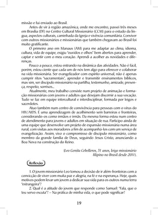 19
missão e fui enviado ao Brasil.
Antes de vir à região amazônica, onde me encontro, passei três meses
em Brasília (DF) no Centro Cultural Missionário (CCM) para o estudo da lín-
gua, aspectos culturais, caminhada da Igreja e vivência comunitária. Conviver
com outros missionários e missionárias que também chegavam ao Brasil foi
muito gratificante.
O primeiro ano em Manaus (AM) para me adaptar ao clima, idioma,
cultura, vida de equipe, exigiu “ouvidos e olhos” bem abertos para aprender,
captar e sentir com o meu coração. Aprendi a acolher as novidades e dife-
renças.
Pouco a pouco, estou entrando na dinâmica das atividades. Não é fácil,
porém, estou ciente que cada um de nós tem algo para oferecer e colaborar
na vida missionária. Ser evangelizador com espírito universal, não é apenas
cumprir ritos “sacramentais”, aprender e transmitir ensinamentos bíblicos,
mas sim, ser discípulo missionário na partilha, testemunho, amizade, presen-
ça, respeito, sorrisos...
Atualmente, meu trabalho consiste num projeto de animação e forma-
ção missionárias com jovens e adultos que desejam discernir a sua vocação.
Tudo se faz em equipe intercultural e interdisciplinar, formada por leigos e
sacerdotes.
Atuo também num centro de convivência para pessoas com o vírus do
HIV/AIDS. É uma aprendizagem de acolhimento sem barreiras e fronteiras,
considerando-os como irmãos e irmãs. Da mesma forma estou num centro
de atendimento para jovens e adultos em situação de rua. Participo ainda de
uma equipe que desenvolve um projeto de expansão missionária numa área
rural, com visitas aos moradores a fim de acompanhá-los com um serviço de
evangelização. Assim, vivo o compromisso de discípulo missionário, como
membro da grande família de Deus, seguindo Jesus Cristo, anunciando a
Boa Nova na construção do Reino.
(Leo Genita Cebelleros, 31 anos, leigo missionário
filipino no Brasil desde 2011).
Reflexão
1. O jovem missionário Leo tomou a decisão de ir além-fronteiras com a
convicção de viver com muita paz e alegria, na fé e na esperança. Hoje, quais
motivos podem levar um jovem a dedicar sua vida para os outros numa terra
“estrangeira”?
2. Qual é a atitude do jovem que responde como Samuel: “Fala, que o
teu servo escuta”? – Na prática de minha vida, o que pode significar?
 