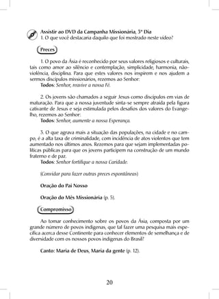 20
Assistir ao DVD da Campanha Missionária, 3º Dia
1. O que você destacaria daquilo que foi mostrado neste vídeo?
Preces
1. O povo da Ásia é reconhecido por seus valores religiosos e culturais,
tais como amor ao silêncio e contemplação, simplicidade, harmonia, não-
violência, disciplina. Para que estes valores nos inspirem e nos ajudem a
sermos discípulos missionários, rezemos ao Senhor:
Todos: Senhor, reavive a nossa Fé.
2. Os jovens são chamados a seguir Jesus como discípulos em vias de
maturação. Para que a nossa juventude sinta-se sempre atraída pela figura
cativante de Jesus e seja estimulada pelos desafios dos valores do Evange-
lho, rezemos ao Senhor:
Todos: Senhor, aumente a nossa Esperança.
3. O que agrava mais a situação das populações, na cidade e no cam-
po, é a alta taxa de criminalidade, com incidência de atos violentos que tem
aumentado nos últimos anos. Rezemos para que sejam implementadas po-
líticas públicas para que os jovens participem na construção de um mundo
fraterno e de paz.
Todos: Senhor fortifique a nossa Caridade.
(Convidar para fazer outras preces espontâneas)
Oração do Pai Nosso
Oração do Mês Missionária (p. 5).
Compromisso
Ao tomar conhecimento sobre os povos da Ásia, composta por um
grande número de povos indígenas, que tal fazer uma pesquisa mais espe-
cífica acerca desse Continente para conhecer elementos de semelhança e de
diversidade com os nossos povos indígenas do Brasil?
Canto: Maria de Deus, Maria da gente (p. 12).
 