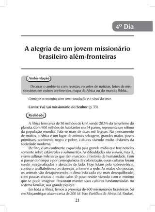 21
Ambientação
Decorar o ambiente com revistas, recortes de notícias, fotos de mis-
sionários em outros continentes, mapa da África ou do mundo, Bíblia...
Começar o encontro com uma saudação e o sinal da cruz.
Canto: Vai, vai missionário do Senhor (p. 33).
Realidade
A África tem cerca de 30 milhões de km², sendo 20,3% da terra firme do
planeta. Com 900 milhões de habitantes em 54 países, representa um sétimo
da população mundial. Fala-se mais de duas mil línguas. No pensamento
de muitos, a África é um lugar de animais selvagens, grandes matas, povos
primitivos, continente negro e pobre, culturas vivendo muito distantes da
sociedade moderna.
De fato, é um continente esquecido pela grande mídia que traz notícias
somente sobre catástrofes e sofrimentos. As dificuldades são visíveis, mas lá,
vivem culturas milenares que têm marcado a história da humanidade. Com
o passar do tempo e por consequência da colonização, essas culturas foram
sendo marginalizadas e deixadas de lado. Hoje lutam pela sobrevivência,
contra o analfabetismo, as doenças, a fome e a sede. As matas são poucas,
os animais vão desaparecendo, o clima está cada vez mais desequilibrado,
com poucas chuvas e muito calor. O povo resiste vivendo com o mínimo
que se pode imaginar. Procuram manter suas culturas fundamentadas no
sistema familiar, sua grande riqueza.
Em toda a África, temos a presença de 600 missionários brasileiros. Só
em Moçambique atuam cerca de 200 (cf. livro Partilhas da África, Ed. Paulus).
A alegria de um jovem missionário
brasileiro além-fronteiras
4º Dia
 
