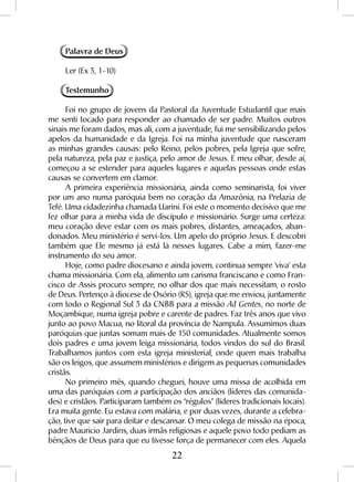 22
Palavra de Deus
Ler (Ex 3, 1-10)
Testemunho
Foi no grupo de jovens da Pastoral da Juventude Estudantil que mais
me senti tocado para responder ao chamado de ser padre. Muitos outros
sinais me foram dados, mas ali, com a juventude, fui me sensibilizando pelos
apelos da humanidade e da Igreja. Foi na minha juventude que nasceram
as minhas grandes causas: pelo Reino, pelos pobres, pela Igreja que sofre,
pela natureza, pela paz e justiça, pelo amor de Jesus. E meu olhar, desde aí,
começou a se estender para aqueles lugares e aquelas pessoas onde estas
causas se convertem em clamor.
A primeira experiência missionária, ainda como seminarista, foi viver
por um ano numa paróquia bem no coração da Amazônia, na Prelazia de
Tefé. Uma cidadezinha chamada Uariní. Foi este o momento decisivo que me
fez olhar para a minha vida de discípulo e missionário. Surge uma certeza:
meu coração deve estar com os mais pobres, distantes, ameaçados, aban-
donados. Meu ministério é servi-los. Um apelo do próprio Jesus. E descobri
também que Ele mesmo já está lá nesses lugares. Cabe a mim, fazer-me
instrumento do seu amor.
Hoje, como padre diocesano e ainda jovem, continua sempre ‘viva’ esta
chama missionária. Com ela, alimento um carisma franciscano e como Fran-
cisco de Assis procuro sempre, no olhar dos que mais necessitam, o rosto
de Deus. Pertenço à diocese de Osório (RS), igreja que me enviou, juntamente
com todo o Regional Sul 3 da CNBB para a missão Ad Gentes, no norte de
Moçambique, numa igreja pobre e carente de padres. Faz três anos que vivo
junto ao povo Macua, no litoral da província de Nampula. Assumimos duas
paróquias que juntas somam mais de 150 comunidades. Atualmente somos
dois padres e uma jovem leiga missionária, todos vindos do sul do Brasil.
Trabalhamos juntos com esta igreja ministerial, onde quem mais trabalha
são os leigos, que assumem ministérios e dirigem as pequenas comunidades
cristãs.
No primeiro mês, quando cheguei, houve uma missa de acolhida em
uma das paróquias com a participação dos anciãos (líderes das comunida-
des) e cristãos. Participaram também os “régulos” (líderes tradicionais locais).
Era muita gente. Eu estava com malária, e por duas vezes, durante a celebra-
ção, tive que sair para deitar e descansar. O meu colega de missão na época,
padre Maurício Jardins, duas irmãs religiosas e aquele povo todo pediam as
bênçãos de Deus para que eu tivesse força de permanecer com eles. Aquela
 