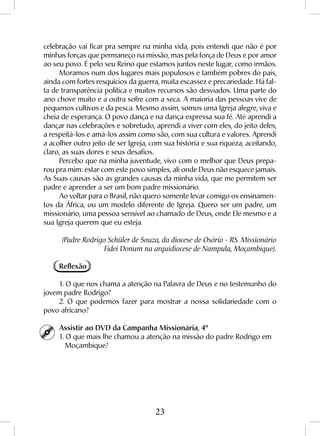 23
celebração vai ficar pra sempre na minha vida, pois entendi que não é por
minhas forças que permaneço na missão, mas pela força de Deus e por amor
ao seu povo. É pelo seu Reino que estamos juntos neste lugar, como irmãos.
Moramos num dos lugares mais populosos e também pobres do país,
ainda com fortes resquícios da guerra, muita escassez e precariedade. Há fal-
ta de transparência política e muitos recursos são desviados. Uma parte do
ano chove muito e a outra sofre com a seca. A maioria das pessoas vive de
pequenos cultivos e da pesca. Mesmo assim, somos uma Igreja alegre, viva e
cheia de esperança. O povo dança e na dança expressa sua fé. Até aprendi a
dançar nas celebrações e sobretudo, aprendi a viver com eles, do jeito deles,
a respeitá-los e amá-los assim como são, com sua cultura e valores. Aprendi
a acolher outro jeito de ser Igreja, com sua história e sua riqueza, aceitando,
claro, as suas dores e seus desafios.
Percebo que na minha juventude, vivo com o melhor que Deus prepa-
rou pra mim: estar com este povo simples, ali onde Deus não esquece jamais.
As Suas causas são as grandes causas da minha vida, que me permitem ser
padre e aprender a ser um bom padre missionário.
Ao voltar para o Brasil, não quero somente levar comigo os ensinamen-
tos da África, ou um modelo diferente de Igreja. Quero ser um padre, um
missionário, uma pessoa sensível ao chamado de Deus, onde Ele mesmo e a
sua Igreja querem que eu esteja.
(Padre Rodrigo Schüler de Souza, da diocese de Osório - RS. Missionário
Fidei Donum na arquidiocese de Nampula, Moçambique).
Reflexão
1. O que nos chama a atenção na Palavra de Deus e no testemunho do
jovem padre Rodrigo?
2. O que podemos fazer para mostrar a nossa solidariedade com o
povo africano?
Assistir ao DVD da Campanha Missionária, 4º
1. O que mais lhe chamou a atenção na missão do padre Rodrigo em 	
	Moçambique?
 