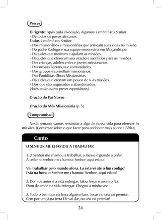 24
Preces
Dirigente: Após cada invocação, digamos: Lembrai-vos Senhor
- De todos os povos africanos.
Todos: Lembrai-vos Senhor.
- Dos missionários e missionárias que arriscam suas vidas na missão.
- Do padre Rodrigo e sua equipe missionária em Moçambique.
- Daqueles que motivam e ajudam as missões.
- Daqueles que oferecem sua oração e sacrifícios para as missões.
- Das crianças, adolescentes e jovens missionários.
- Das nossas lideranças e comunidades.
- Dos grupos e conselhos missionários.
- Das Pontifícias Obras Missionárias.
- Daqueles que ofertam um pouco de si às missões.
- Dos que são esquecidos e abandonados.
(Acrescentar outras preces espontâneas).
Oração do Pai Nosso
Oração do Mês Missionária (p. 5).
Compromisso
Nesta semana, vamos renunciar a algo de nossa vida para oferecer às
missões. (Conversar sobre o que fazer para conhecer mais sobre a África).
Canto
O SENHOR ME CHAMOU A TRABALHAR
1. O Senhor me chamou a trabalhar, a messe é grande a ceifar.
A ceifar, o Senhor me chamou: Senhor, aqui estou!
Vai trabalhar pelo mundo afora. Eu estarei até o fim contigo!
Está na hora, o Senhor me chamou: Senhor, aqui estou!
2. Dom de amor é a vida entregar, falou Jesus e assim o fez.
Dom de amor é a vida entregar. Chegou a minha vez.
3. Todo o bem que na terra alguém fizer, Jesus no céu vai premiar.
Cem por um já na terra Ele vai dar, no céu vai premiar!
 
